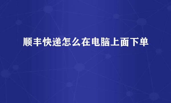 顺丰快递怎么在电脑上面下单