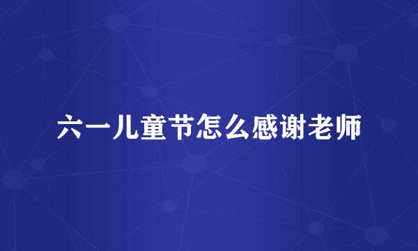六一儿童节怎么感谢老师