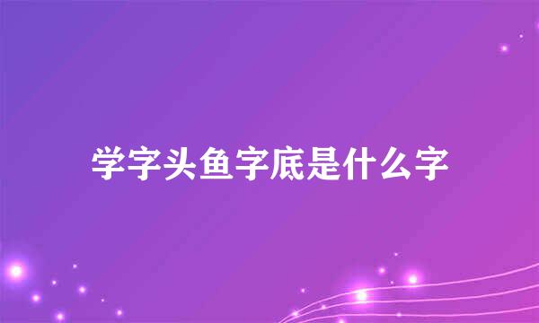 学字头鱼字底是什么字