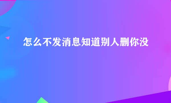 怎么不发消息知道别人删你没