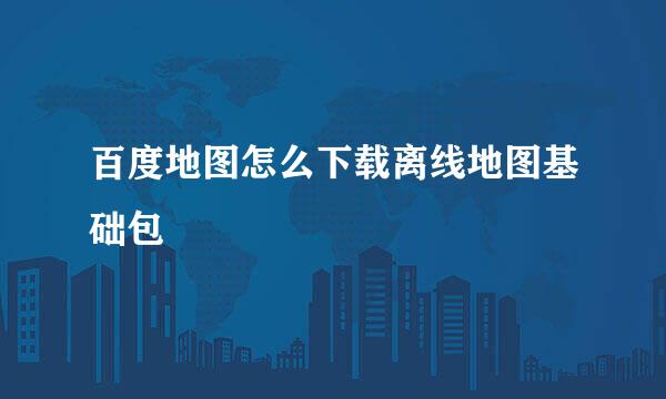 百度地图怎么下载离线地图基础包