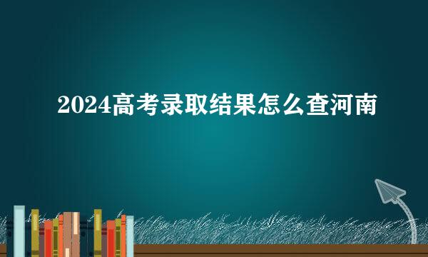 2024高考录取结果怎么查河南