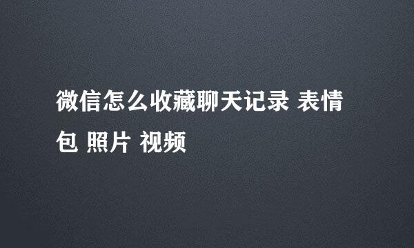 微信怎么收藏聊天记录 表情包 照片 视频
