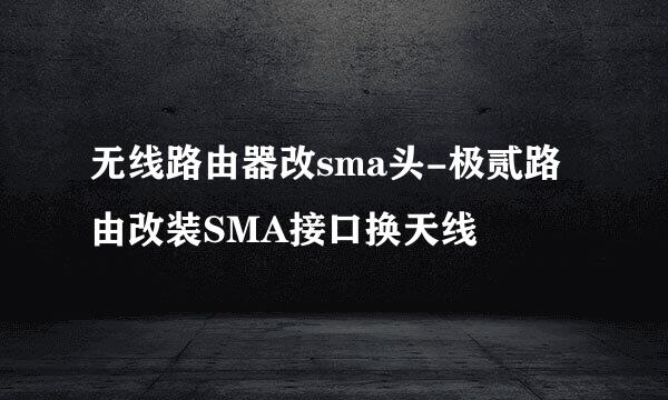 无线路由器改sma头-极贰路由改装SMA接口换天线