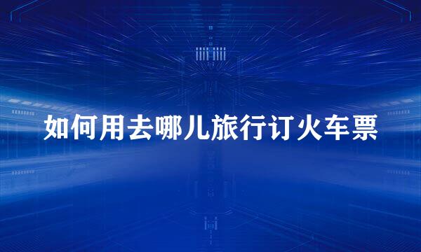 如何用去哪儿旅行订火车票