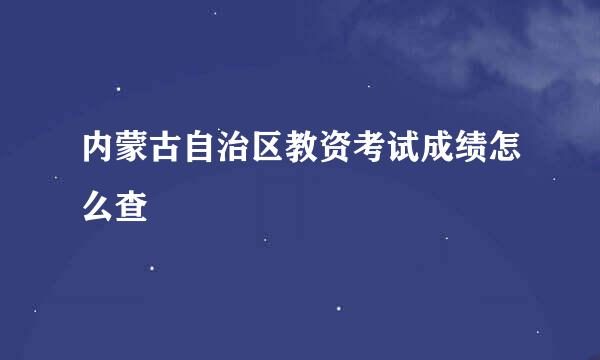 内蒙古自治区教资考试成绩怎么查