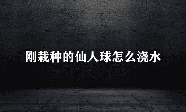 刚栽种的仙人球怎么浇水