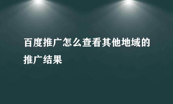 百度推广怎么查看其他地域的推广结果