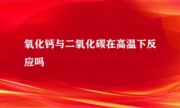 氧化钙与二氧化碳在高温下反应吗