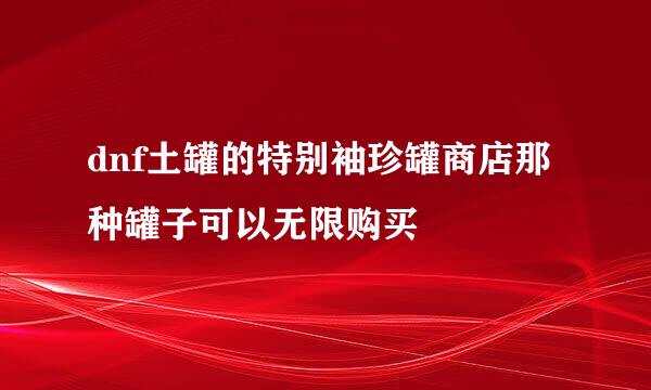 dnf土罐的特别袖珍罐商店那种罐子可以无限购买