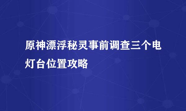 原神漂浮秘灵事前调查三个电灯台位置攻略