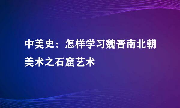 中美史：怎样学习魏晋南北朝美术之石窟艺术