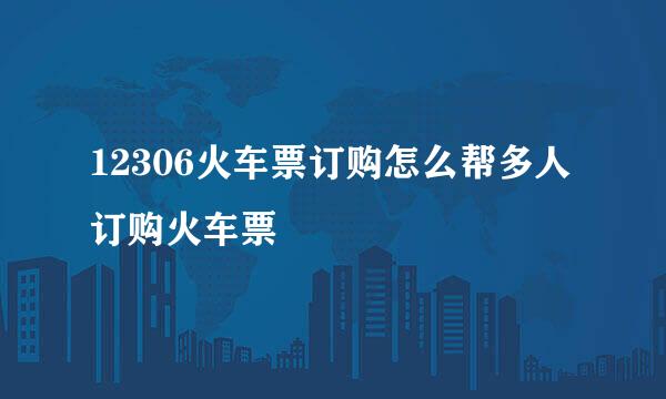 12306火车票订购怎么帮多人订购火车票