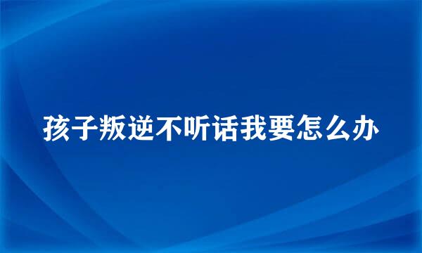 孩子叛逆不听话我要怎么办