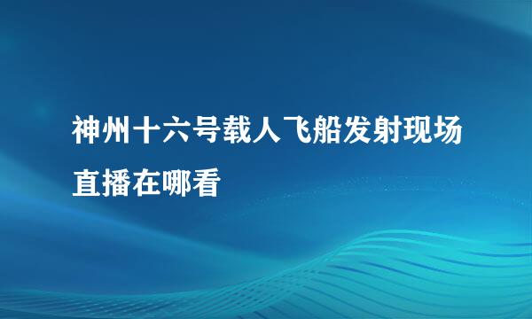 神州十六号载人飞船发射现场直播在哪看