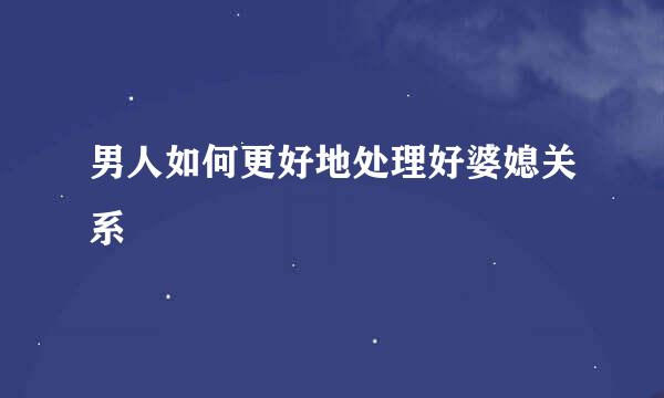 男人如何更好地处理好婆媳关系
