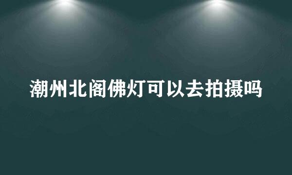 潮州北阁佛灯可以去拍摄吗