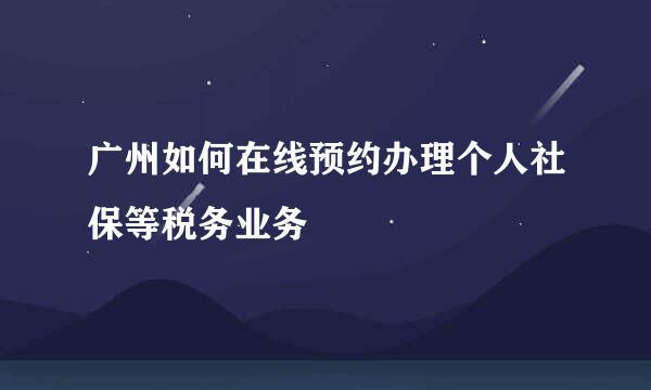 广州如何在线预约办理个人社保等税务业务