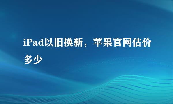 iPad以旧换新，苹果官网估价多少