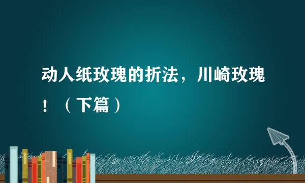 动人纸玫瑰的折法，川崎玫瑰！（下篇）