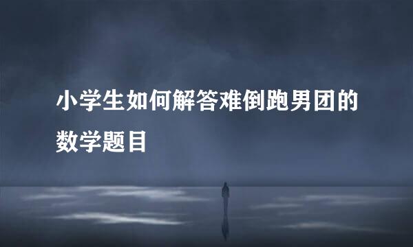 小学生如何解答难倒跑男团的数学题目