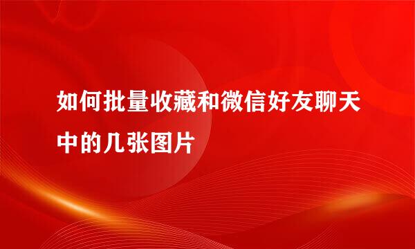 如何批量收藏和微信好友聊天中的几张图片