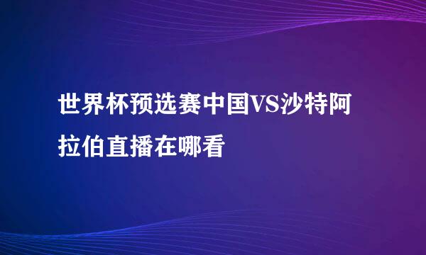 世界杯预选赛中国VS沙特阿拉伯直播在哪看