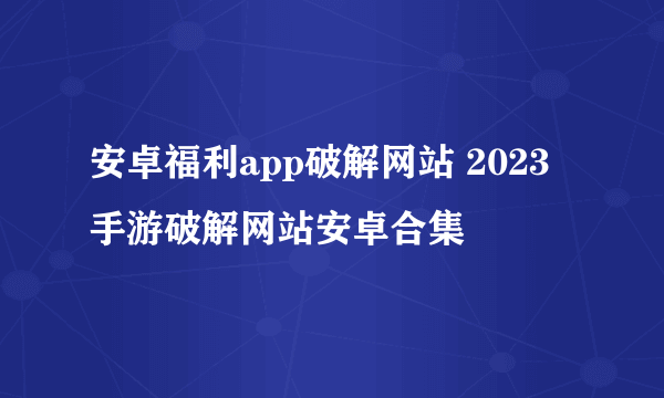 安卓福利app破解网站 2023手游破解网站安卓合集