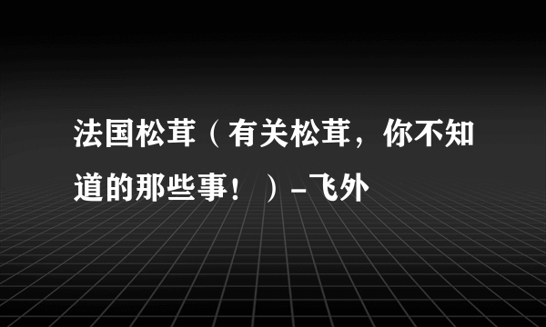 法国松茸（有关松茸，你不知道的那些事！）-飞外