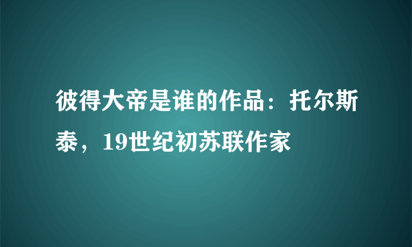 彼得大帝是谁的作品：托尔斯泰，19世纪初苏联作家