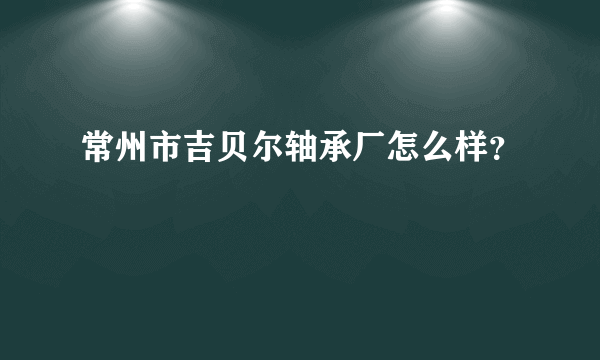 常州市吉贝尔轴承厂怎么样？