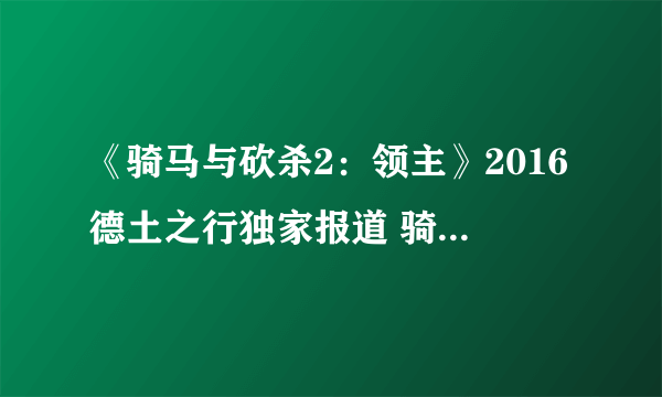 《骑马与砍杀2：领主》2016德土之行独家报道 骑砍2将打造千人战场、完整观战功能