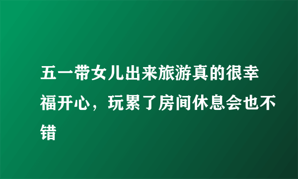 五一带女儿出来旅游真的很幸福开心，玩累了房间休息会也不错