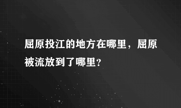 屈原投江的地方在哪里，屈原被流放到了哪里？