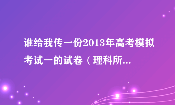 谁给我传一份2013年高考模拟考试一的试卷（理科所有科目，陕西的）