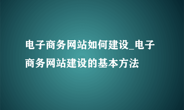 电子商务网站如何建设_电子商务网站建设的基本方法