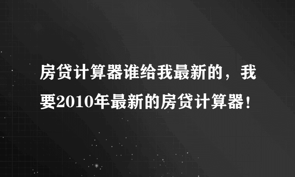 房贷计算器谁给我最新的，我要2010年最新的房贷计算器！
