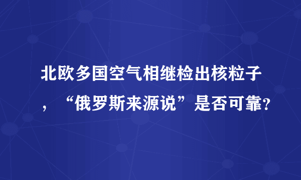 北欧多国空气相继检出核粒子，“俄罗斯来源说”是否可靠？