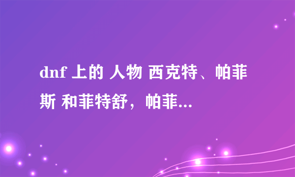 dnf 上的 人物 西克特、帕菲斯 和菲特舒，帕菲斯 是那个图里的人物？拜托各位大神