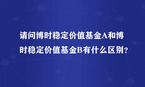 请问博时稳定价值基金A和博时稳定价值基金B有什么区别？