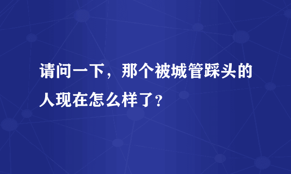 请问一下，那个被城管踩头的人现在怎么样了？