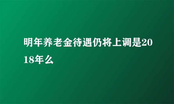 明年养老金待遇仍将上调是2018年么