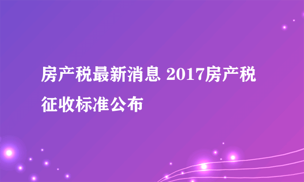 房产税最新消息 2017房产税征收标准公布