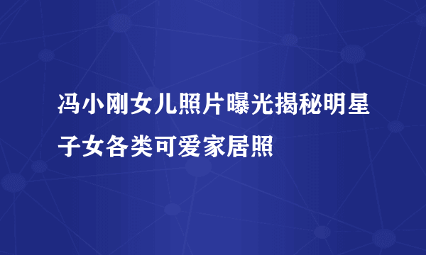 冯小刚女儿照片曝光揭秘明星子女各类可爱家居照
