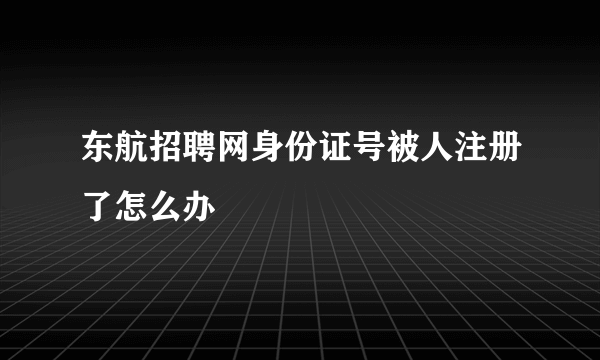 东航招聘网身份证号被人注册了怎么办