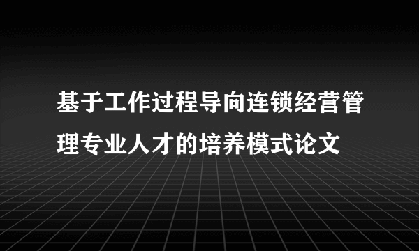 基于工作过程导向连锁经营管理专业人才的培养模式论文
