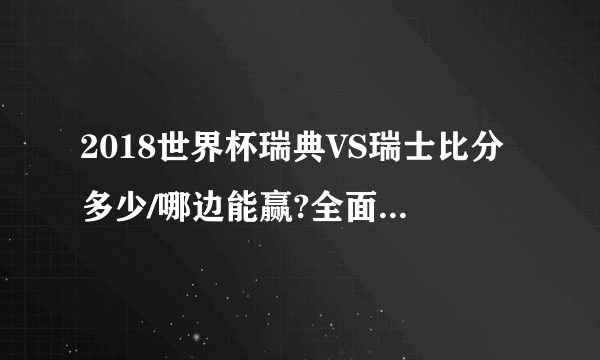 2018世界杯瑞典VS瑞士比分多少/哪边能赢?全面详细数据比分预测