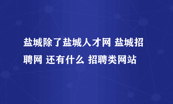 盐城除了盐城人才网 盐城招聘网 还有什么 招聘类网站