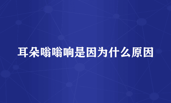 耳朵嗡嗡响是因为什么原因