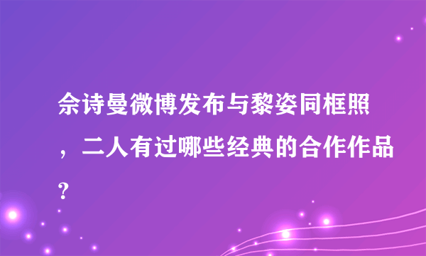佘诗曼微博发布与黎姿同框照，二人有过哪些经典的合作作品？